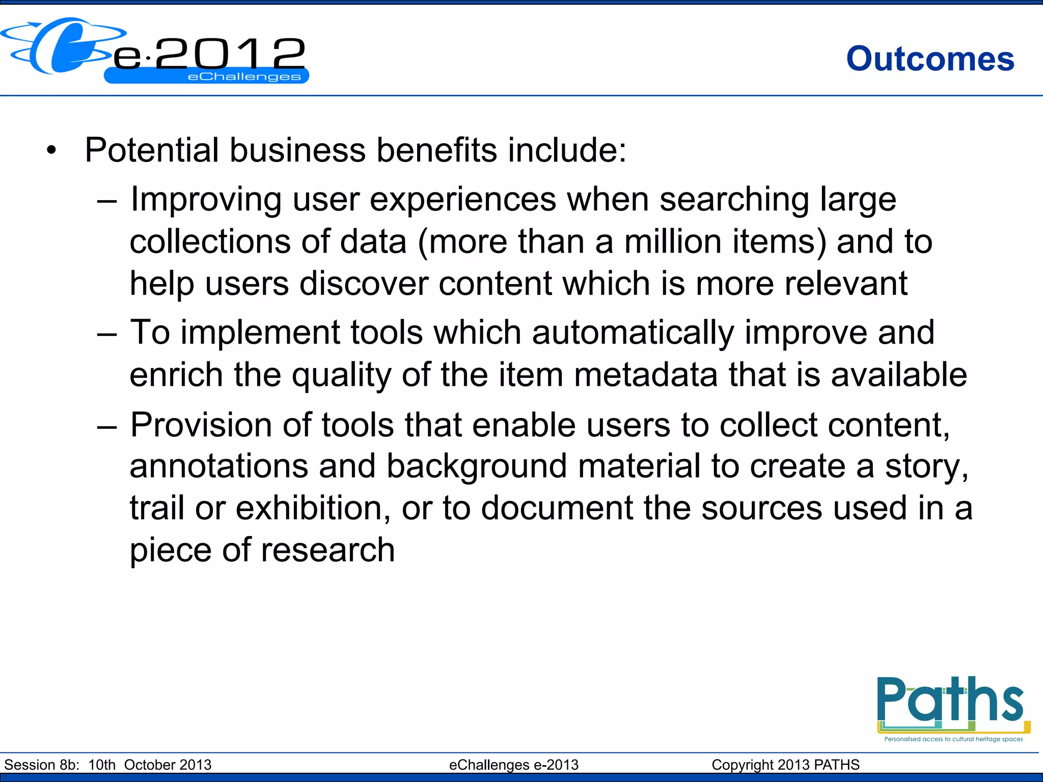 Outcomes
•  Potential business benefits include:
–  Improving user experiences when searching large
collections of data (more than a million items) and to
help users discover content which is more relevant
–  To implement tools which automatically improve and
enrich the quality of the item metadata that is available
–  Provision of tools that enable users to collect content,
annotations and background material to create a story,
trail or exhibition, or to document the sources used in a
piece of research

Session 8b: 10th October 2013

eChallenges e-2013

Copyright 2013 PATHS

 