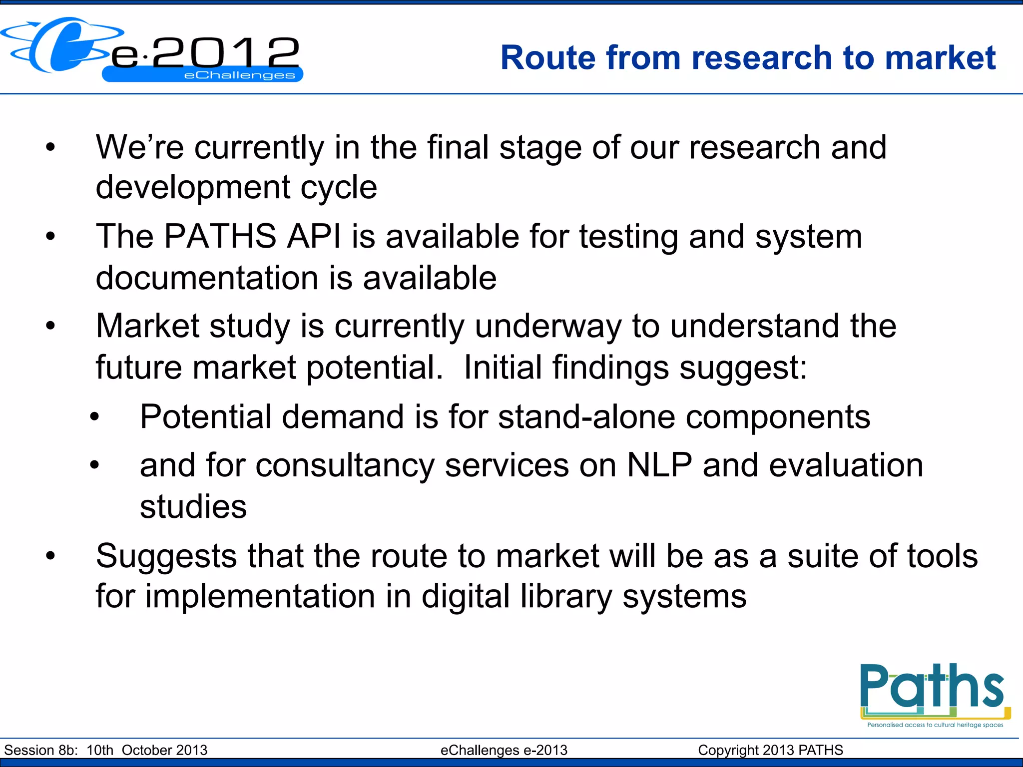 Route from research to market
• 

We’re currently in the final stage of our research and
development cycle
•  The PATHS API is available for testing and system
documentation is available
•  Market study is currently underway to understand the
future market potential. Initial findings suggest:
•  Potential demand is for stand-alone components
•  and for consultancy services on NLP and evaluation
studies
•  Suggests that the route to market will be as a suite of tools
for implementation in digital library systems

Session 8b: 10th October 2013

eChallenges e-2013

Copyright 2013 PATHS

 