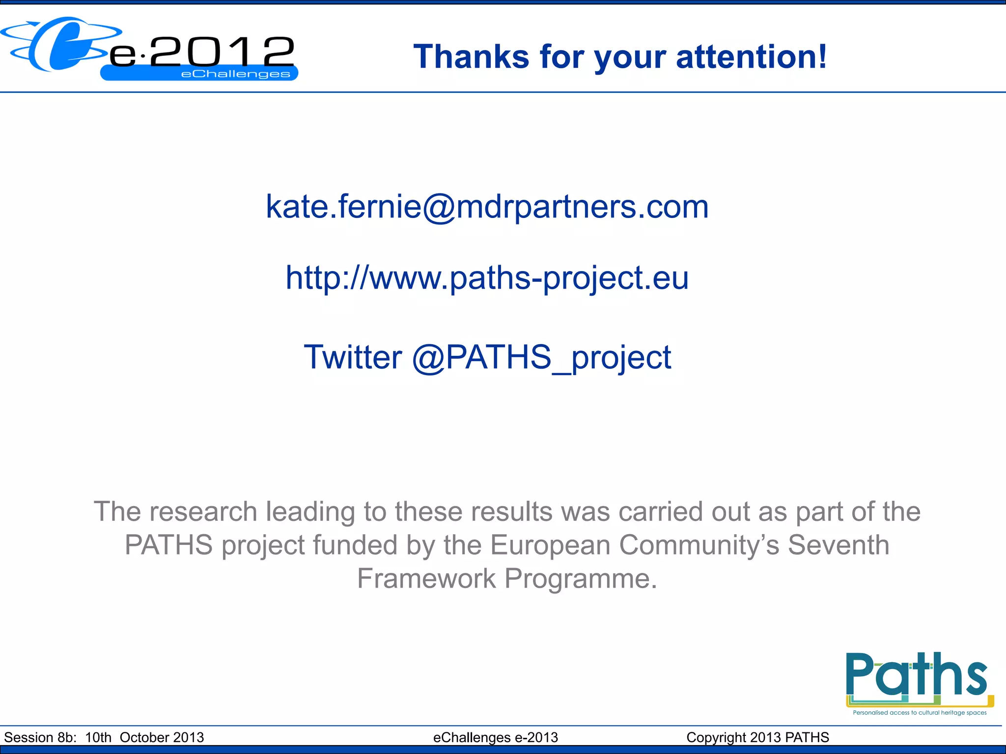 Thanks for your attention!

kate.fernie@mdrpartners.com
http://www.paths-project.eu
Twitter @PATHS_project

The research leading to these results was carried out as part of the
PATHS project funded by the European Community’s Seventh
Framework Programme.

Session 8b: 10th October 2013

eChallenges e-2013

Copyright 2013 PATHS

 