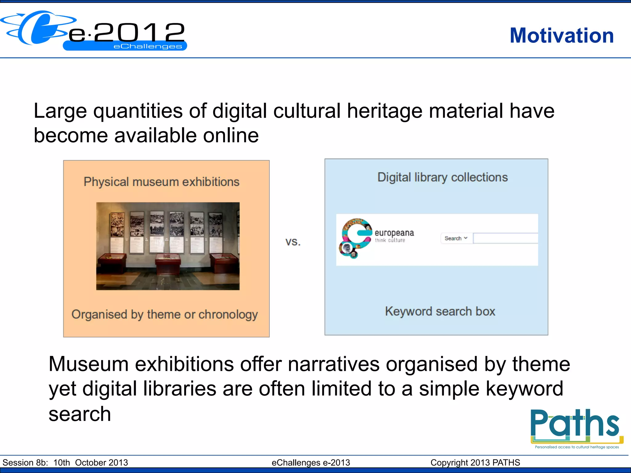 Motivation
Large quantities of digital cultural heritage material have
become available online

Museum exhibitions offer narratives organised by theme
yet digital libraries are often limited to a simple keyword
search
Session 8b: 10th October 2013

eChallenges e-2013

Copyright 2013 PATHS

 