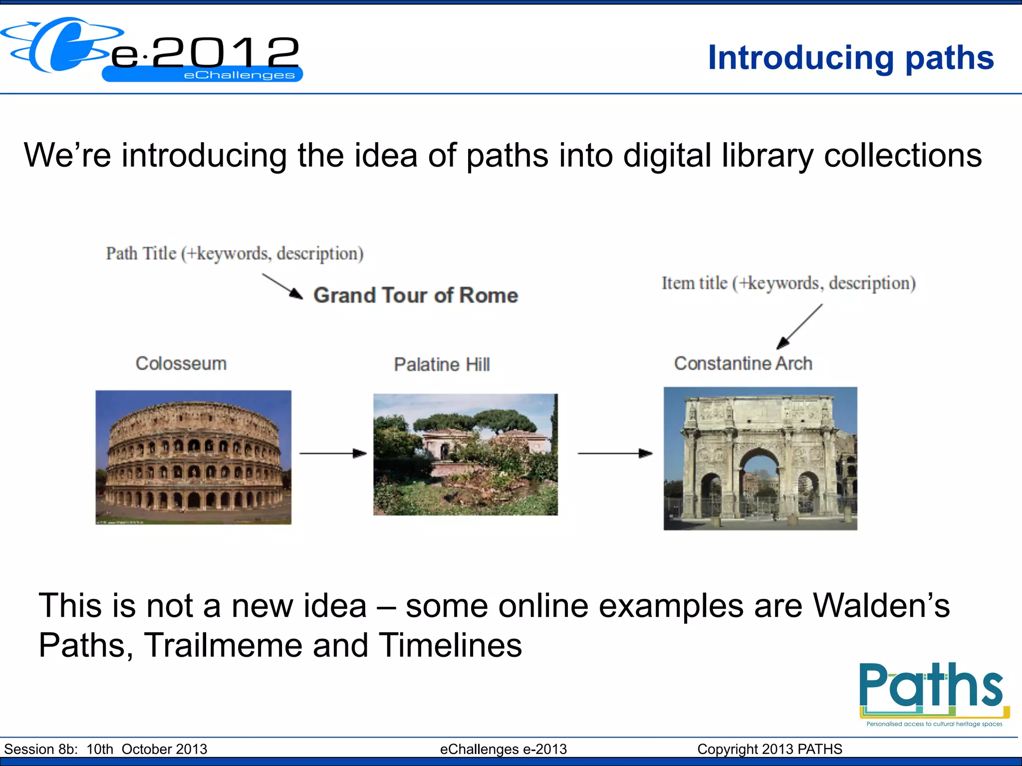 Introducing paths
We’re introducing the idea of paths into digital library collections

This is not a new idea – some online examples are Walden’s
Paths, Trailmeme and Timelines
Session 8b: 10th October 2013

eChallenges e-2013

Copyright 2013 PATHS

 