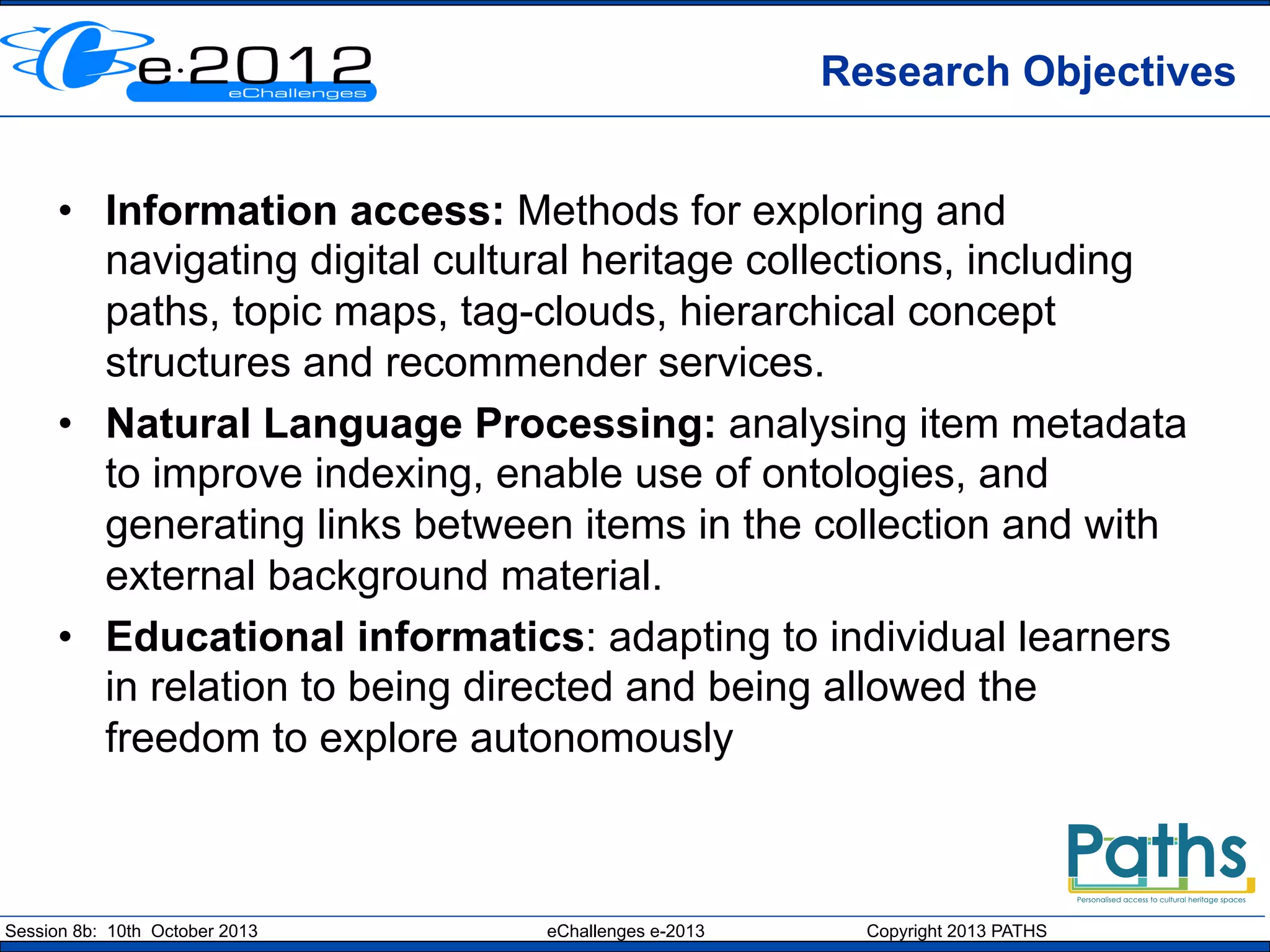 Research Objectives
•  Information access: Methods for exploring and
navigating digital cultural heritage collections, including
paths, topic maps, tag-clouds, hierarchical concept
structures and recommender services.
•  Natural Language Processing: analysing item metadata
to improve indexing, enable use of ontologies, and
generating links between items in the collection and with
external background material.
•  Educational informatics: adapting to individual learners
in relation to being directed and being allowed the
freedom to explore autonomously

Session 8b: 10th October 2013

eChallenges e-2013

Copyright 2013 PATHS

 