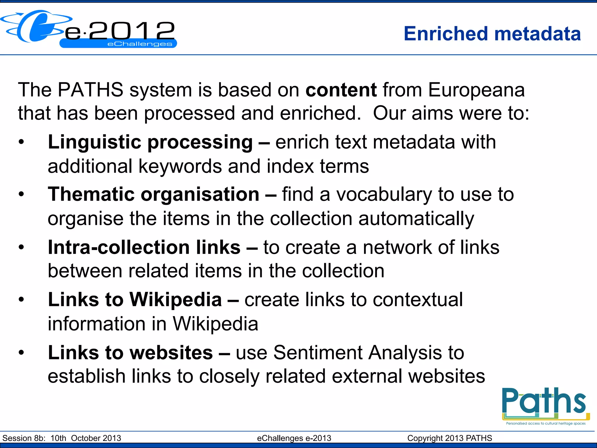 Enriched metadata
The PATHS system is based on content from Europeana
that has been processed and enriched. Our aims were to:
•  Linguistic processing – enrich text metadata with
additional keywords and index terms
•  Thematic organisation – find a vocabulary to use to
organise the items in the collection automatically
•  Intra-collection links – to create a network of links
between related items in the collection
•  Links to Wikipedia – create links to contextual
information in Wikipedia
•  Links to websites – use Sentiment Analysis to
establish links to closely related external websites
Session 8b: 10th October 2013

eChallenges e-2013

Copyright 2013 PATHS

 