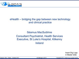 eHealth – bridging the gap between new technology
and clinical practice

Séamus MacSuibhne
Consultant Psychiatrist, Health Services
Executive, St Luke’s Hospital, Kilkenny
Ireland

Insert Org Logo
in Master slide
Session <No>, <Date> October 2013

eChallenges e-2013

Copyright 2013 <Insert org or project name>

 