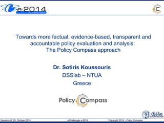 Towards more factual, evidence-based, transparent and 
accountable policy evaluation and analysis: 
The Policy Compass approach 
Dr. Sotiris Koussouris 
DSSlab – NTUA 
Greece 
Session 4d, 29 October 2014 eChallenges e-2014 Copyright 2014 - Policy Compass 
 