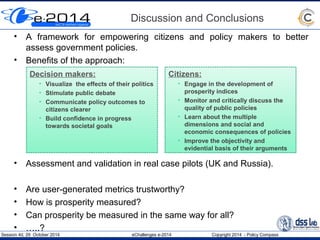 Discussion and Conclusions 
• A framework for empowering citizens and policy makers to better 
assess government policies. 
• Benefits of the approach: 
Decision makers: 
• Visualize the effects of their politics 
• Stimulate public debate 
• Communicate policy outcomes to 
citizens clearer 
• Build confidence in progress 
towards societal goals 
Citizens: 
• Engage in the development of 
prosperity indices 
• Monitor and critically discuss the 
quality of public policies 
• Learn about the multiple 
dimensions and social and 
economic consequences of policies 
• Improve the objectivity and 
evidential basis of their arguments 
• Assessment and validation in real case pilots (UK and Russia). 
• Are user-generated metrics trustworthy? 
• How is prosperity measured? 
• Can prosperity be measured in the same way for all? 
• …..? 
Session 4d, 29 October 2014 eChallenges e-2014 Copyright 2014 - Policy Compass 
 