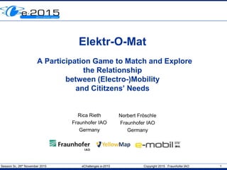 Session 5c, 26th November 2015 eChallenges e-2015 Copyright 2015 Fraunhofer IAO 1
Elektr-O-Mat
A Participation Game to Match and Explore
the Relationship
between (Electro-)Mobility
and Cititzens’ Needs
Rica Rieth
Fraunhofer IAO
Germany
Norbert Fröschle
Fraunhofer IAO
Germany
 