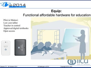 Equip: 
Functional affordable hardware for education 
Pilot in Malawi: 
Low cost tablet 
Teacher in control 
Approved digital textbooks 
Open access 
Session 7C , 30 October 2014 eChallenges e-2014 Copyright 2014 IICD 
 
