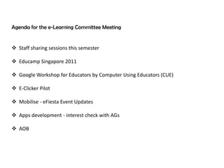 Agenda for the e-Learning Committee Meeting


 Staff sharing sessions this semester

 Educamp Singapore 2011

 Google Workshop for Educators by Computer Using Educators (CUE)

 E-Clicker Pilot

 Mobilise - eFiesta Event Updates

 Apps development - interest check with AGs

 AOB
 