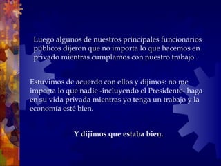 Estuvimos de acuerdo con ellos y dijimos: no me importa lo que nadie -incluyendo el Presidente- haga en su vida privada mientras yo tenga un trabajo y la economía esté bien. Luego algunos de nuestros principales funcionarios públicos dijeron que no importa lo que hacemos en privado mientras cumplamos con nuestro trabajo.  Y dijimos que estaba bien.   