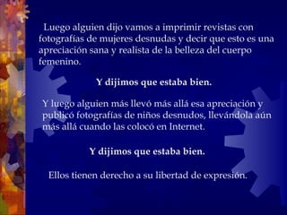    Luego alguien dijo vamos a imprimir revistas con fotografías de mujeres desnudas y decir que esto es una apreciación sana y realista de la belleza del cuerpo femenino.  Y dijimos que estaba bien.  Ellos tienen derecho a su libertad de expresión. Y luego alguien más llevó más allá esa apreciación y publicó fotografías de niños desnudos, llevándola aún más allá cuando las colocó en Internet.  Y dijimos que estaba bien.   