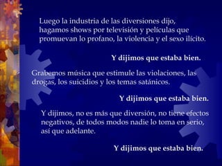 Y dijimos, no es más que diversión, no tiene efectos negativos, de todos modos nadie lo toma en serio, así que adelante.  Y dijimos que estaba bien.   Luego la industria de las diversiones dijo, hagamos shows por televisión y películas que promuevan lo profano, la violencia y el sexo ilícito. Grabemos música que estimule las violaciones, las drogas, los suicidios y los temas satánicos.  Y dijimos que estaba bien.   Y dijimos que estaba bien.   