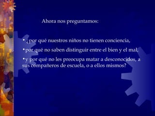   ¿por qué nuestros niños no tienen conciencia,  por qué no saben distinguir entre el bien y el mal,  y por qué no les preocupa matar a desconocidos, a sus compañeros de escuela, o a ellos mismos?    Ahora nos preguntamos:  