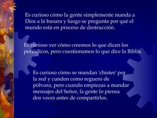 Es curioso ver cómo creemos lo que dicen los periódicos, pero cuestionamos lo que dice la Biblia.  Es curioso cómo la gente simplemente manda a Dios a la basura y luego se pregunta por qué el mundo está en proceso de destrucción.  Es curioso cómo se mandan 'chistes' por la red y cunden como reguero de pólvora, pero cuando empiezas a mandar mensajes del Señor, la gente lo piensa dos veces antes de compartirlos.  