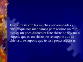 En contraste con las muchas perversidades y chistes que nos mandamos para reírnos un rato, esto es un poco diferente: Este chiste de hoy no se supone que es un chiste, no se supone que es chistoso, se supone que te va a poner a pensar. 