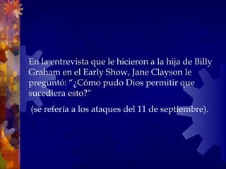 En la entrevista que le hicieron a la hija de Billy Graham en el Early Show, Jane Clayson le preguntó: “¿Cómo pudo Dios permitir que sucediera esto?“ (se refería a los ataques del 11 de septiembre).  