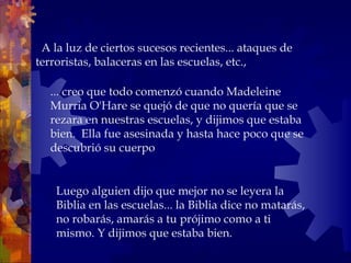    A la luz de ciertos sucesos recientes... ataques de terroristas, balaceras en las escuelas, etc.,  ... creo que todo comenzó cuando Madeleine Murria O'Hare se quejó de que no quería que se rezara en nuestras escuelas, y dijimos que estaba bien.  Ella fue asesinada y hasta hace poco que se descubrió su cuerpo Luego alguien dijo que mejor no se leyera la Biblia en las escuelas... la Biblia dice no matarás, no robarás, amarás a tu prójimo como a ti  mismo. Y dijimos que estaba bien. 