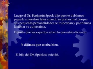 Luego el Dr. Benjamín Spock dijo que no debíamos pegarle a nuestros hijos cuando se portan mal porque sus pequeñas personalidades se truncarían y podríamos lastimar su autoestima.  Dijimos que los expertos saben lo que están diciendo. El hijo del Dr. Spock se suicidó. Y dijimos que estaba bien.  