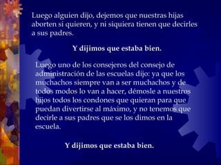 Y dijimos que estaba bien.  Luego alguien dijo, dejemos que nuestras hijas aborten si quieren, y ni siquiera tienen que decirles a sus padres. Y dijimos que estaba bien.  Luego uno de los consejeros del consejo de administración de las escuelas dijo: ya que los muchachos siempre van a ser muchachos y de todos modos lo van a hacer, démosle a nuestros hijos todos los condones que quieran para que puedan divertirse al máximo, y no tenemos que decirle a sus padres que se los dimos en la escuela.  