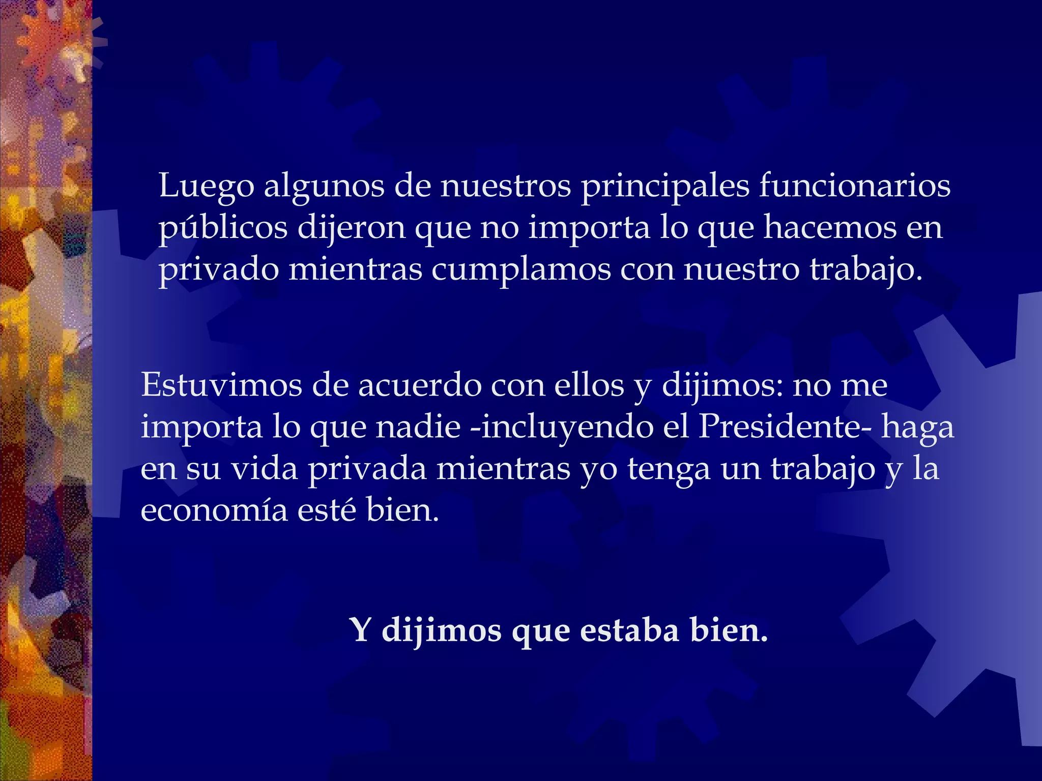 Estuvimos de acuerdo con ellos y dijimos: no me importa lo que nadie -incluyendo el Presidente- haga en su vida privada mientras yo tenga un trabajo y la economía esté bien. Luego algunos de nuestros principales funcionarios públicos dijeron que no importa lo que hacemos en privado mientras cumplamos con nuestro trabajo.  Y dijimos que estaba bien.   