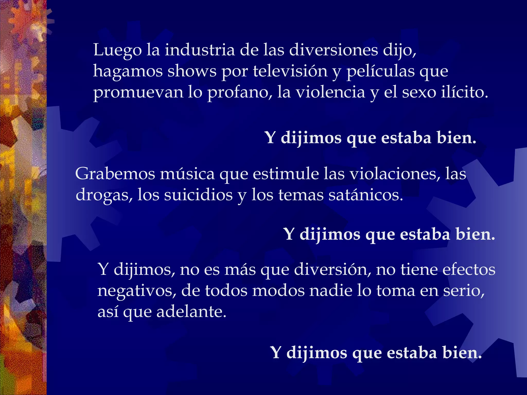 Y dijimos, no es más que diversión, no tiene efectos negativos, de todos modos nadie lo toma en serio, así que adelante.  Y dijimos que estaba bien.   Luego la industria de las diversiones dijo, hagamos shows por televisión y películas que promuevan lo profano, la violencia y el sexo ilícito. Grabemos música que estimule las violaciones, las drogas, los suicidios y los temas satánicos.  Y dijimos que estaba bien.   Y dijimos que estaba bien.   
