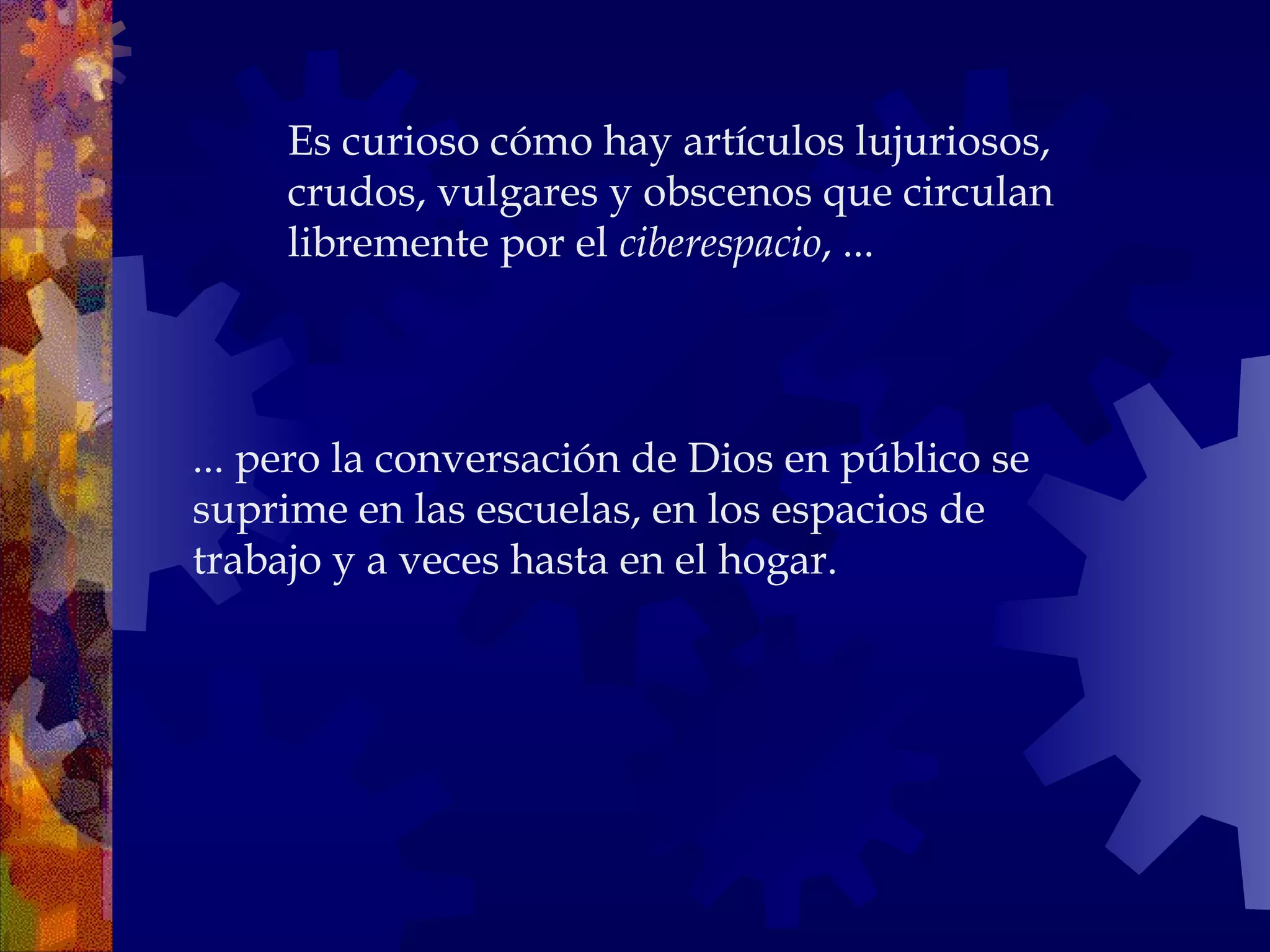 ... pero la conversación de Dios en público se suprime en las escuelas, en los espacios de trabajo y a veces hasta en el hogar.  Es curioso cómo hay artículos lujuriosos, crudos, vulgares y obscenos que circulan libremente por el  ciberespacio , ... 
