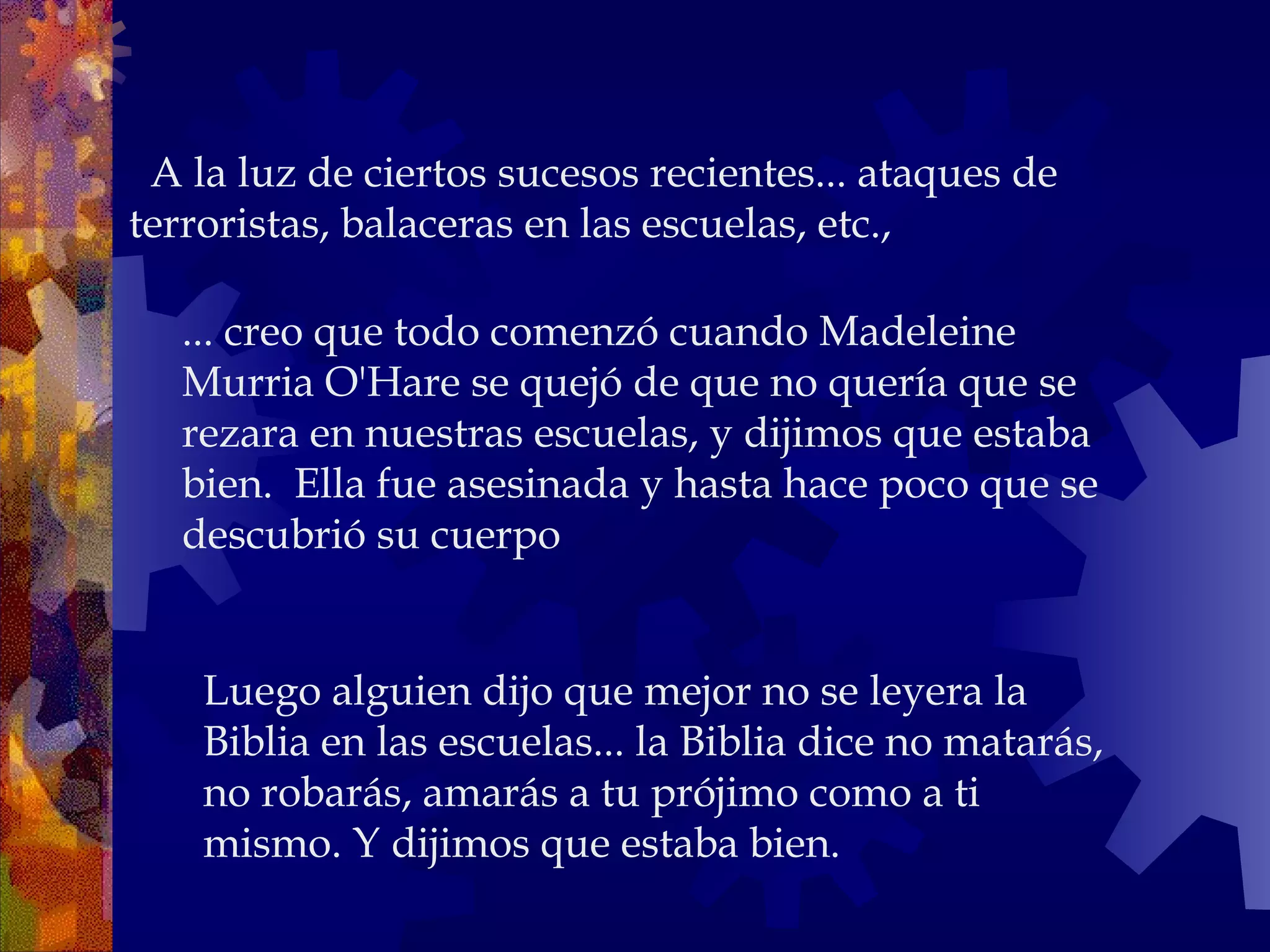    A la luz de ciertos sucesos recientes... ataques de terroristas, balaceras en las escuelas, etc.,  ... creo que todo comenzó cuando Madeleine Murria O'Hare se quejó de que no quería que se rezara en nuestras escuelas, y dijimos que estaba bien.  Ella fue asesinada y hasta hace poco que se descubrió su cuerpo Luego alguien dijo que mejor no se leyera la Biblia en las escuelas... la Biblia dice no matarás, no robarás, amarás a tu prójimo como a ti  mismo. Y dijimos que estaba bien. 