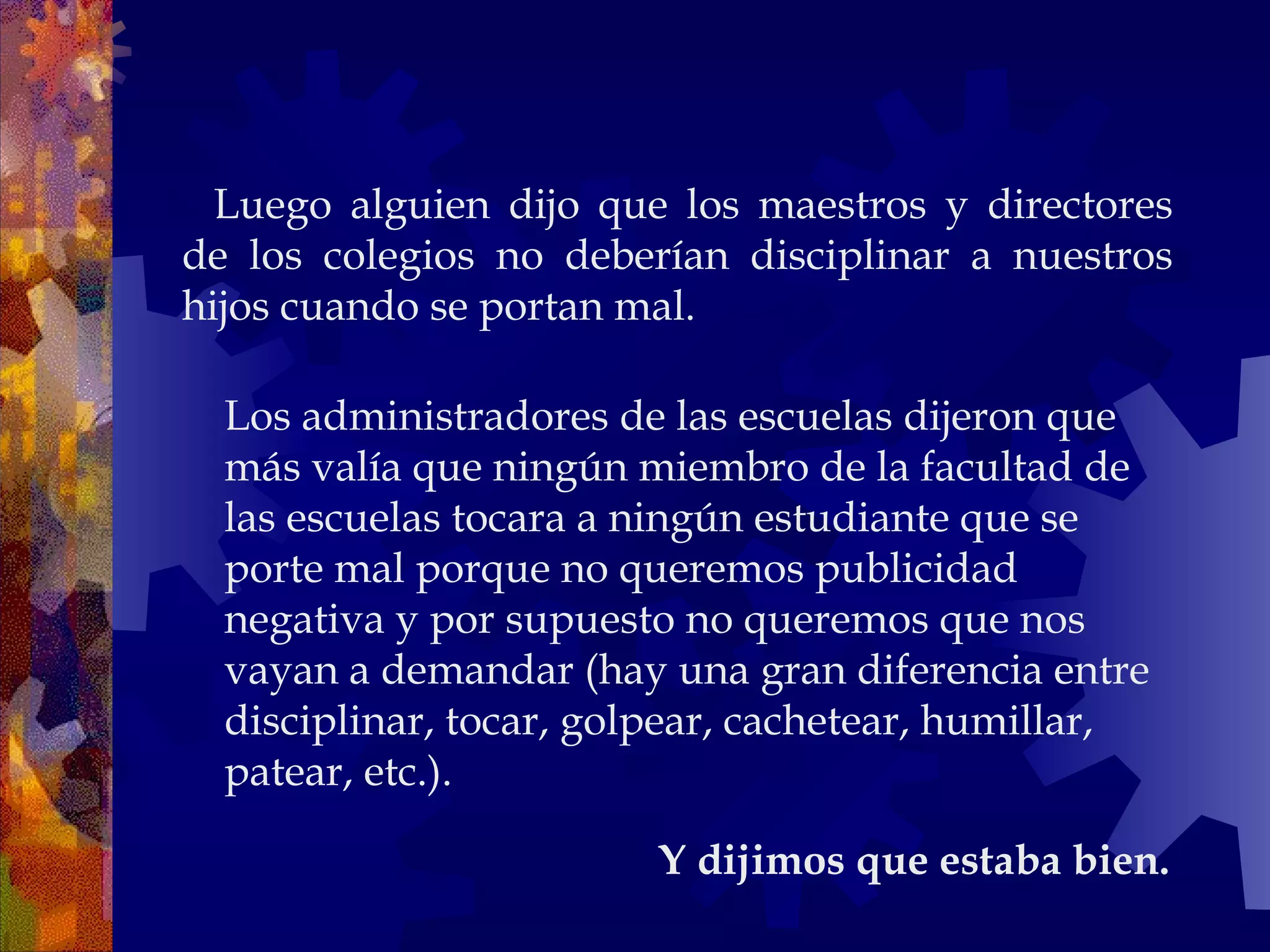     Luego alguien dijo que los maestros y directores de los colegios no deberían disciplinar a nuestros hijos cuando se portan mal.  Y dijimos que estaba bien.  Los administradores de las escuelas dijeron que más valía que ningún miembro de la facultad de las escuelas tocara a ningún estudiante que se porte mal porque no queremos publicidad negativa y por supuesto no queremos que nos vayan a demandar (hay una gran diferencia entre disciplinar, tocar, golpear, cachetear, humillar, patear, etc.).  
