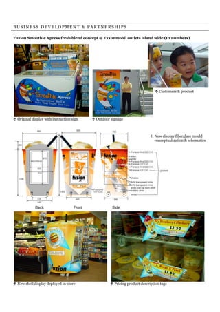 BUSINESS DEVELOPMENT & PARTNERSHIPS

Fuzion Smoothie Xpress fresh blend concept @ Exxonmobil outlets island wide (10 numbers)




                                                                               ! Customers & product




! Original display with instruction sign   ! Outdoor signage



                                                                            " New display fiberglass mould
                                                                              conceptualization & schematics




! New shell display deployed in-store                ! Pricing product description tags
 