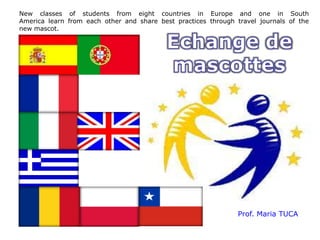 New classes of students from eight countries in Europe and one in South
America learn from each other and share best practices through travel journals of the
new mascot.




                                                                Prof. Maria TUCA
 