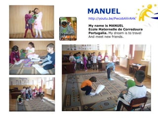 MANUEL
             http://youtu.be/PwcobAXrAHk

             My name is MANUEL
             Ecole Maternelle de Corredoura
             Portugalia. My dream is to travel
Manuel -
             And meet new friends.
Portugalia
 