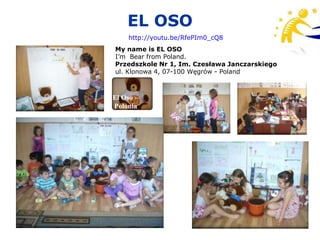 EL OSO
    http://youtu.be/RfePIm0_cQ8
My name is EL OSO
I’m Bear from Poland.
Przedszkole Nr 1, Im. Czesława Janczarskiego
ul. Klonowa 4, 07-100 Węgrów - Poland



El Oso –
Polonia
 