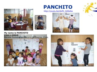 PANCHITO
                                        http://youtu.be/dxfH_hASkAw




                               Panchito-
                               Chile

My name is PANCHITO
I live in CHILE
Escuela Sociedad de Socorro de Osorno, Chile.
 