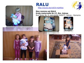 RALU
  http://youtu.be/vUC5-mqHDzs

Mon nomme est RALU
Ecole maternelle Nr.17, Rm. Valcea
Rue Teilor, Nr. 5, cod postal 240077, Valcea - Romania




                                  Ralu-
                                  Rumania
 