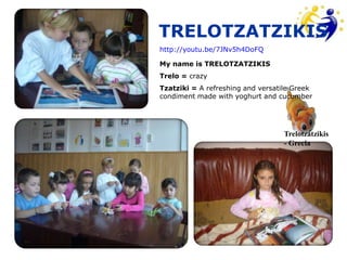 TRELOTZATZIKIS
http://youtu.be/7JNv5h4DoFQ

My name is TRELOTZATZIKIS
Trelo = crazy
Tzatziki = A refreshing and versatile Greek
condiment made with yoghurt and cucumber




                                   Trelotzatzikis
                                   - Grecia
 