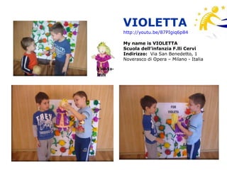 VIOLETTA
           http://youtu.be/87PIgiq6p84

           My name is VIOLETTA
           Scuola dell’infanzia F.lli Cervi
           Indirizzo: Via San Benedetto, 1
           Noverasco di Opera – Milano - Italia

Violeta-
Itali
 
