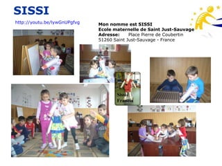 SISSI
http://youtu.be/lywGnUPgfvg   Mon nomme est SISSI
                              Ecole maternelle de Saint Just-Sauvage
                              Adresse:     Place Pierre de Coubertin
                              51260 Saint Just-Sauvage - France




                                     Sissi-
                                     Francia
 
