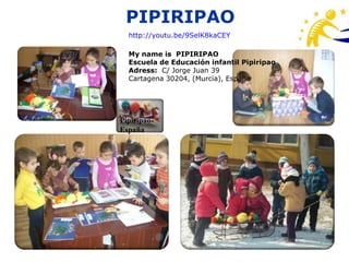 PIPIRIPAO
  http://youtu.be/9SelK8kaCEY

  My name is PIPIRIPAO
  Escuela de Educación infantil Pipiripao
  Adress: C/ Jorge Juan 39
  Cartagena 30204, (Murcia), España




Pipiripao-
España
 