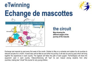 eTwinning


                                                                            the circuit
                                                                            Map showing the
                                                                            different stages of the
                                                                            journey of the mascots




Exchange real mascots by post every first week of the month. October to May on a schedule and rotation for all countries to
welcome all pets for a month. A travel diary will be filled as and when his journey (it will also be sent by post) which will bring
together the experiences in each country. The logbook will follow the path of each puppet. TheTwinSpace will share the
equipment used in each country. Videoconferencing will "see" its own mascot among students from other
countries, making less "virtual" this course for very young children.
 