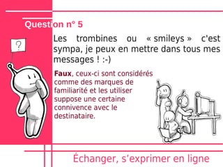 Question n° 5
      Les trombines ou « smileys » c'est
      sympa, je peux en mettre dans tous mes
      messages ! :-)
      Faux, ceux-ci sont considérés
      comme des marques de
      familiarité et les utiliser
      suppose une certaine
      connivence avec le
      destinataire.




           Échanger, sʼexprimer en ligne
 