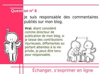 Question n° 6
      Je suis responsable des commentaires
      publiés sur mon blog.
      Vrai, étant considéré
      comme directeur de
      publication de mon blog, si
      je laisse des contributions
      injurieuses, diffamantes ou
      portant atteintes à la vie
      privée, je peux être tenu
      pour responsable.



           Échanger, sʼexprimer en ligne
 