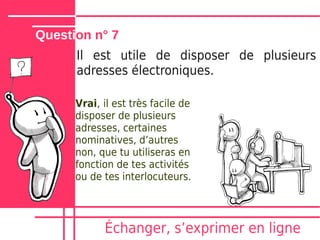 Question n° 7
      Il est utile de disposer de plusieurs
      adresses électroniques.

      Vrai, il est très facile de
      disposer de plusieurs
      adresses, certaines
      nominatives, dʼautres
      non, que tu utiliseras en
      fonction de tes activités
      ou de tes interlocuteurs.




            Échanger, sʼexprimer en ligne
 