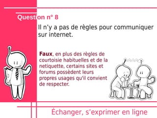 Question n° 8
      Il nʼy a pas de règles pour communiquer
      sur internet.

      Faux, en plus des règles de
      courtoisie habituelles et de la
      netiquette, certains sites et
      forums possèdent leurs
      propres usages qu'il convient
      de respecter.




           Échanger, sʼexprimer en ligne
 