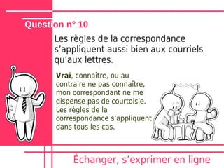 Question n° 10
      Les règles de la correspondance
      sʼappliquent aussi bien aux courriels
      quʼaux lettres.
      Vrai, connaître, ou au
      contraire ne pas connaître,
      mon correspondant ne me
      dispense pas de courtoisie.
      Les règles de la
      correspondance sʼappliquent
      dans tous les cas.



          Échanger, sʼexprimer en ligne
 