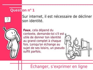 Question n° 1
      Sur internet, il est nécessaire de décliner
      son identité.

      Faux, cela dépend du
      contexte, demande-toi s'il est
      utile de donner ton identité
      au grand complet à chaque
      fois. Lorsqu'on échange au
      sujet de ses loisirs, un pseudo
      suffit parfois.




           Échanger, sʼexprimer en ligne
 