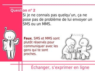Question n° 2
      Si je ne connais pas quelquʼun, ça ne
      pose pas de problème de lui envoyer un
      SMS ou un MMS.


       Faux, SMS et MMS sont
       plutôt réservés pour
       communiquer avec les
       gens qui te sont
       proches.



           Échanger, sʼexprimer en ligne
 