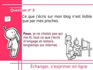 Question n° 3
      Ce que jʼécris sur mon blog nʼest lisible
      que par mes proches.


      Faux, je ne choisis pas qui
      me lit, tout ce que jʼécris
      mʼengage et restera
      longtemps sur internet.




          Échanger, sʼexprimer en ligne
 