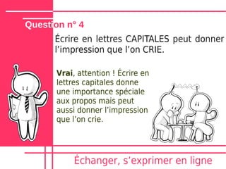 Question n° 4
      Écrire en lettres CAPITALES peut donner
      lʼimpression que lʼon CRIE.

      Vrai, attention ! Écrire en
      lettres capitales donne
      une importance spéciale
      aux propos mais peut
      aussi donner lʼimpression
      que lʼon crie.




           Échanger, sʼexprimer en ligne
 