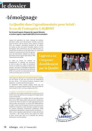 14 N°22 - 2ème
trimestre 2013
Lagrost est spécialiste du mash, mélange de matières
premières nobles pour l’alimentation animale, aussi bien
pour les bovins, que les équins, ovins, caprins, et depuis
2013, les rongeurs. L’entreprise familiale de 30 salariés
est située au cœur du bassin Charollais (Saône et Loire,
Bourgogne). Elle confectionne plus de 7000 formules sur
mesure pour les éleveurs et les particuliers. Un savoir-faire
familial, un positionnement haut de gamme
pour une alimentation adaptée aux besoins
de chaque animal. Lagrost signe depuis 1994
l’alimentation de qualité.
Le client au centre du système de
management, le pilotage par processus,
la mise en place de règles et procédures
strictes en matière de qualité, la maîtrise des
dangers, une rigueur imparable, l’implication
du patron et de son personnel et la culture de
la RSE sont une liste non exhaustive de ce qui
a été mis en place pour en arriver là.
La satisfaction client au cœur du système de production
Chez Lagrost, le client est roi. Ne jamais le laisser en panne,
est une devise. Et cela vaut aussi pour les week-end et
les jours fériés. « On trouvera toujours quelqu’un pour
dépanner », se plait à dire Armand Lagrost.
La satisfaction client évaluée chaque année par une
enquête sur un panel représentatif de client est le reflet de
notre travail. En 2012, son taux a dépassé les 95%.
Les règles et procédures en matière de qualité
La direction s’est toujours positionnée en précurseur sur la
mise en œuvre de systèmes de management intégrés basés
sur les normes ISO.
L’entreprise Lagrost est certifiée selon la nouvelle version
de la norme 9001 depuis 2000. Cette première certification
a permis de mettre en place un cadre opérationnel par la
mise en place de processus. La norme ISO 22000 obtenue
en 2007, a ainsi incité l’entreprise à former son personnel à
l’HACCP et à organiser un plan d’analyse complet sur toutes
les matières premières (constituants analytiques, OGM,
contaminants alimentaires, métaux lourds, mycotoxine…).
Cette norme s’applique généralement à l’agro-alimentaire
« humaine », elle a donc permis chez Lagrost de mettre
la barre encore plus haut sur la salubrité des denrées
alimentaires commercialisées.
La Qualité dans l’agroalimentaire pour bétail :
le cas de l’entreprise LAGROST
témoignage
Par Armand Lagrost, Dirigeant de Lagrost Aliments
et Justine Lagrost, responsable QSE et Communication
le dossier
Lagrost a su
s’imposer
durablement
par la Qualité
De gauche à droite : LAGROST Armand (PDG),
ANTOINE Martine (DAF), DESBROSSES Jérôme (contremaître de
fabrication), CAMBIE Martine (responsable recouvrement),
MONTERRAT Patricia (secrétaire comptable), COGNARD Roger
(Chauffeur), LAGROST Sébastien (responsable commercial),
LAGROST Justine (responsable QSE)
©Lagrost
 