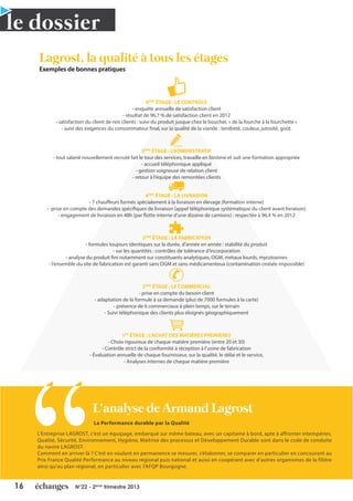 16 N°22 - 2ème
trimestre 2013
le dossier
6ÈME
ÉTAGE : LE CONTRÔLE
- enquête annuelle de satisfaction client
- résultat de 96,7 % de satisfaction client en 2012
- satisfaction du client de nos clients : suivi du produit jusque chez le boucher, « de la fourche à la fourchette »
- suivi des exigences du consommateur final, sur la qualité de la viande : tendreté, couleur, jutosité, goût.
5ÈME
ÉTAGE : L’ADMINISTRATIF
- tout salarié nouvellement recruté fait le tour des services, travaille en binôme et suit une formation appropriée
- accueil téléphonique appliqué
- gestion soigneuse de relation client
- retour à l’équipe des remontées clients
4ÈME
ÉTAGE : LA LIVRAISON
- 7 chauffeurs formés spécialement à la livraison en élevage (formation interne)
- prise en compte des demandes spécifiques de livraison (appel téléphonique systématique du client avant livraison)
- engagement de livraison en 48h (par flotte interne d’une dizaine de camions) : respectée à 96,4 % en 2012
3ÈME
ÉTAGE : LA FABRICATION
- formules toujours identiques sur la durée, d’année en année : stabilité du produit
- sur les quantités : contrôles de tolérance d’incorporation
- analyse du produit fini notamment sur constituants analytiques, OGM, métaux lourds, mycotoxines
- l’ensemble du site de fabrication est garanti sans OGM et sans médicamenteux (contamination croisée impossible)
2ÈME
ÉTAGE : LE COMMERCIAL
- prise en compte du besoin client
- adaptation de la formule à sa demande (plus de 7000 formules à la carte)
- présence de 6 commerciaux à plein temps, sur le terrain
- Suivi téléphonique des clients plus éloignés géographiquement
1ER
ÉTAGE : L’ACHAT DES MATIÈRES PREMIÈRES
- Choix rigoureux de chaque matière première (entre 20 et 30)
- Contrôle strict de la conformité à réception à l’usine de fabrication
- Évaluation annuelle de chaque fournisseur, sur la qualité, le délai et le service,
- Analyses internes de chaque matière première
Lagrost, la qualité à tous les étages
Exemples de bonnes pratiques
		 L’analyse de Armand Lagrost
		 La Performance durable par la Qualité
L’Entreprise LAGROST, c’est un équipage, embarqué sur même bateau, avec un capitaine à bord, apte à affronter intempéries.
Qualité, Sécurité, Environnement, Hygiène, Maitrise des processus et Développement Durable sont dans le code de conduite
du navire LAGROST.
Comment en arriver là ? C’est en voulant en permanence se mesurer, s’étalonner, se comparer en particulier en concourant au
Prix France Qualité Performance au niveau régional puis national et aussi en coopérant avec d’autres organismes de la filière
ainsi qu’au plan régional, en particulier avec l’AFQP Bourgogne.
 
